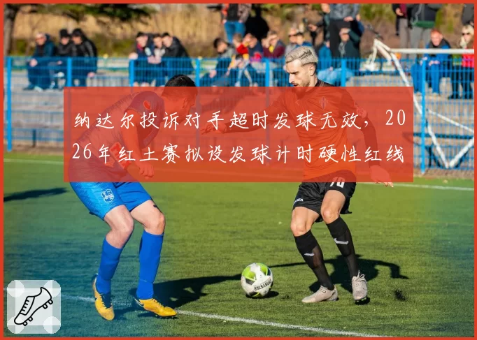 纳达尔投诉对手超时发球无效,2026年红土赛拟设发球计时硬性红线