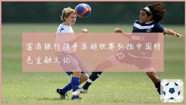 富滇银行携手滇超联赛弘扬中国特色金融文化