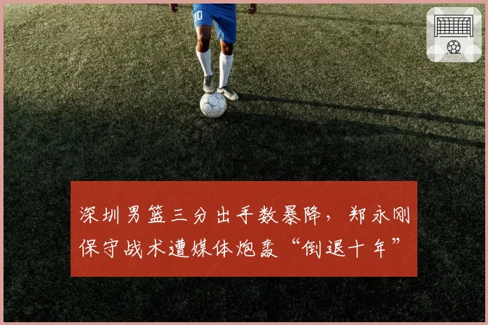深圳男篮三分出手数暴降，郑永刚保守战术遭媒体炮轰“倒退十年”