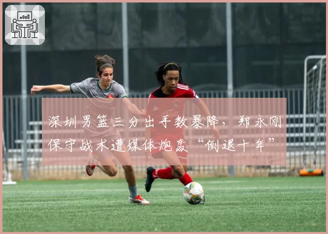 深圳男篮三分出手数暴降，郑永刚保守战术遭媒体炮轰“倒退十年”
