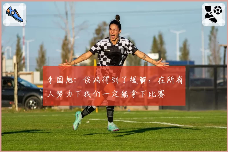 李国旭：伤病得到了缓解，在所有人努力下我们一定能拿下比赛