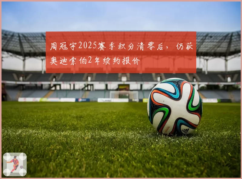 周冠宇2025赛季积分清零后，仍获奥迪索伯2年续约报价