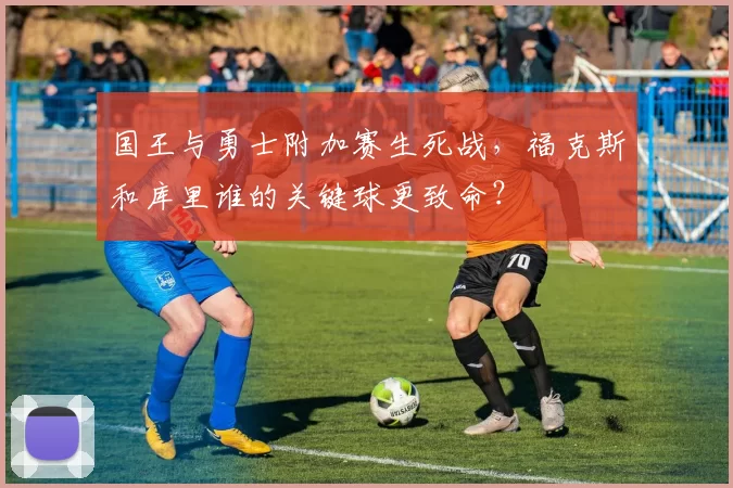 国王与勇士附加赛生死战，福克斯和库里谁的关键球更致命？