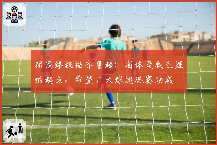 宿茂臻祝福齐鲁超：省体是我生涯的起点，希望广大球迷观赛助威