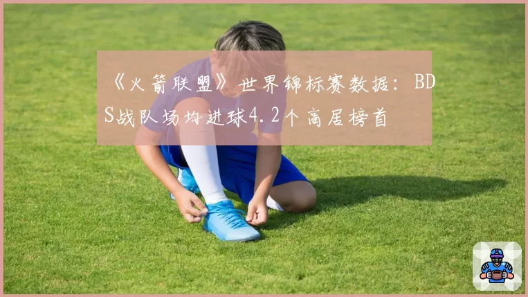 《火箭联盟》世界锦标赛数据：BDS战队场均进球4.2个高居榜首