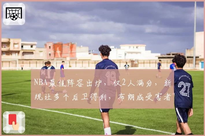 NBA最佳阵容出炉，仅2人满分，新规让多个后卫得利，布朗成受害者