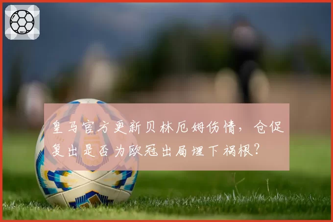 皇马官方更新贝林厄姆伤情,仓促复出是否为欧冠出局埋下祸根?