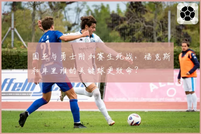 国王与勇士附加赛生死战，福克斯和库里谁的关键球更致命？