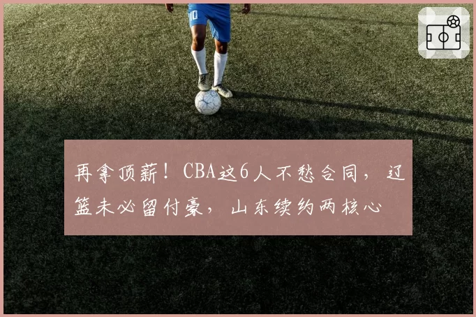 再拿顶薪!CBA这6人不愁合同,辽篮未必留付豪,山东续约两核心
