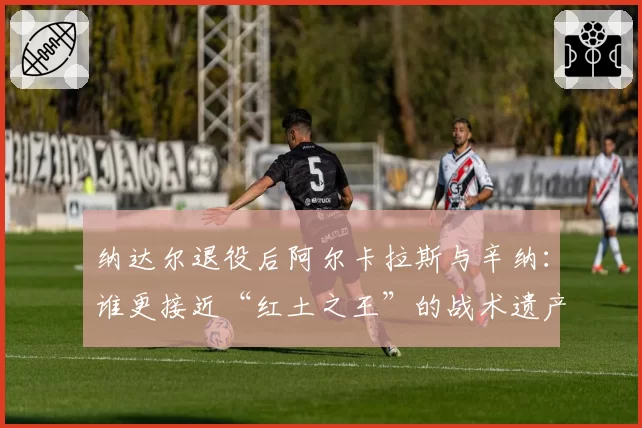 纳达尔退役后阿尔卡拉斯与辛纳：谁更接近“红土之王”的战术遗产？