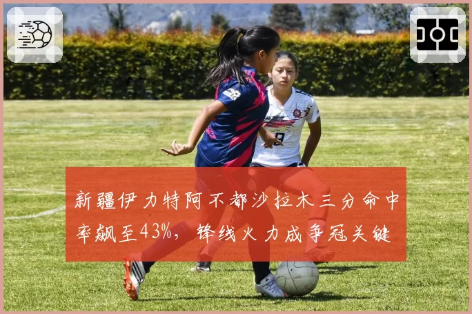 新疆伊力特阿不都沙拉木三分命中率飙至43%,锋线火力成争冠关键