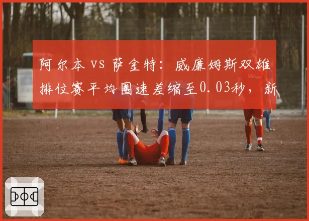 阿尔本 vs 萨金特:威廉姆斯双雄排位赛平均圈速差缩至0.03秒,新人进步显著