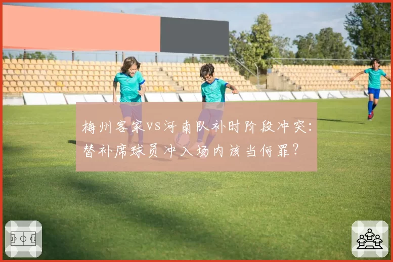 梅州客家vs河南队补时阶段冲突：替补席球员冲入场内该当何罪？