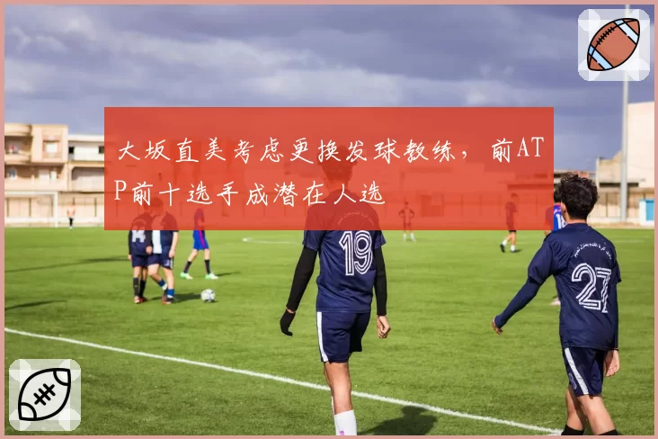 大坂直美考虑更换发球教练，前ATP前十选手成潜在人选