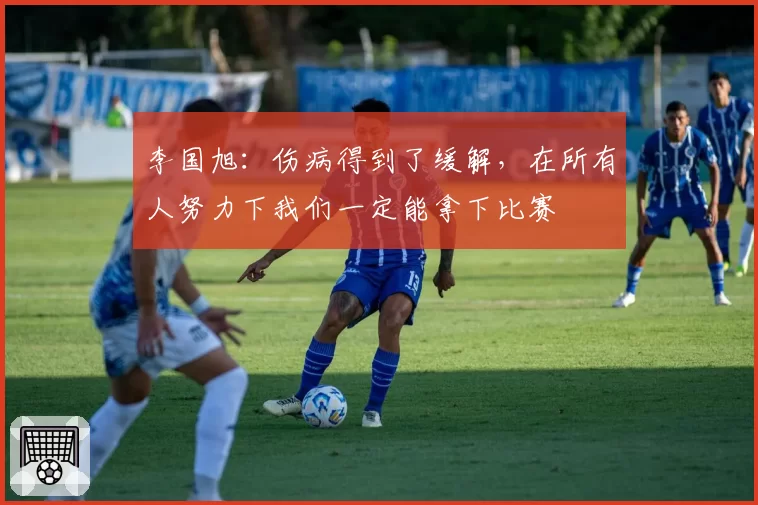 李国旭：伤病得到了缓解，在所有人努力下我们一定能拿下比赛
