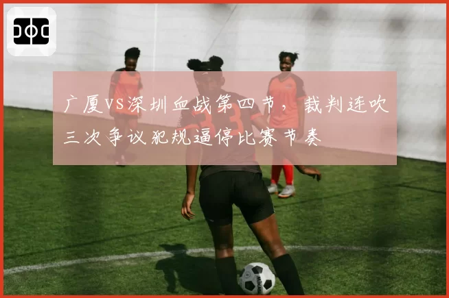 广厦vs深圳血战第四节,裁判连吹三次争议犯规逼停比赛节奏