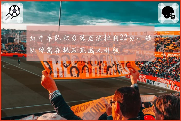 红牛车队积分落后法拉利22分，领队称需在银石完成大升级