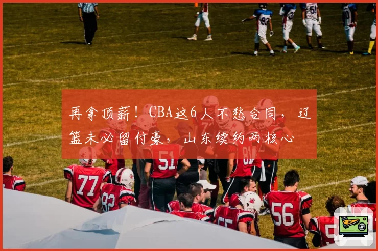 再拿顶薪！CBA这6人不愁合同，辽篮未必留付豪，山东续约两核心