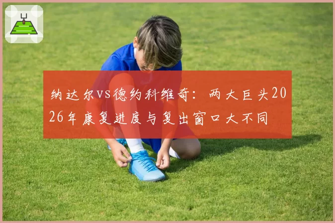 纳达尔vs德约科维奇：两大巨头2026年康复进度与复出窗口大不同