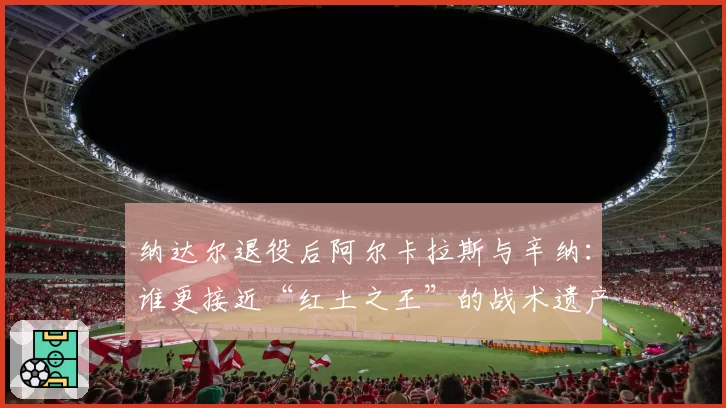 纳达尔退役后阿尔卡拉斯与辛纳:谁更接近“红土之王”的战术遗产?