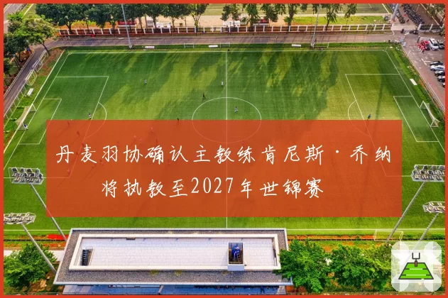 丹麦羽协确认主教练肯尼斯·乔纳森将执教至2027年世锦赛