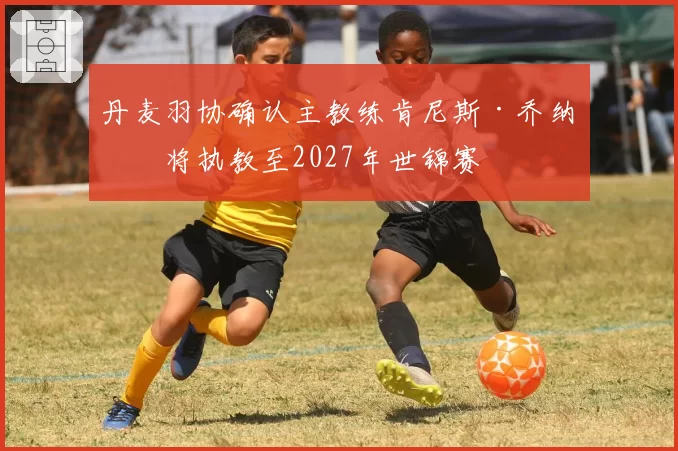 丹麦羽协确认主教练肯尼斯·乔纳森将执教至2027年世锦赛