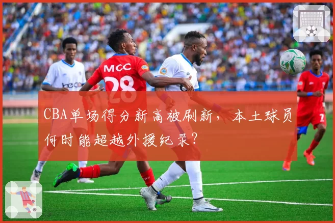 CBA单场得分新高被刷新,本土球员何时能超越外援纪录?