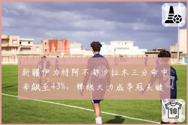 新疆伊力特阿不都沙拉木三分命中率飙至43%,锋线火力成争冠关键