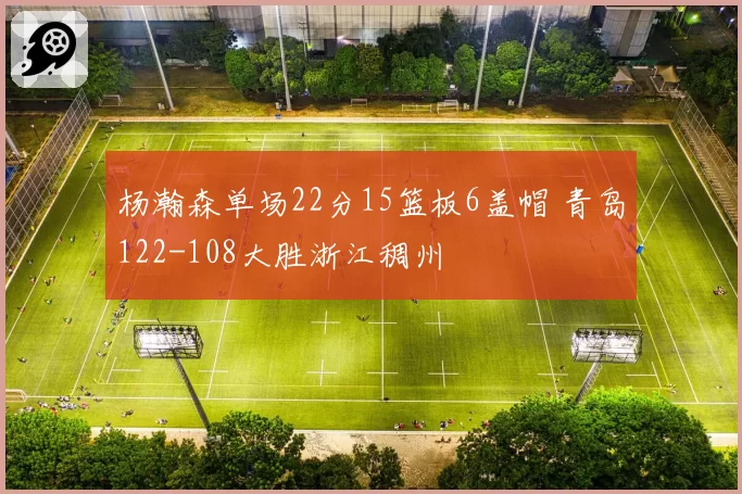 杨瀚森单场22分15篮板6盖帽 青岛122-108大胜浙江稠州
