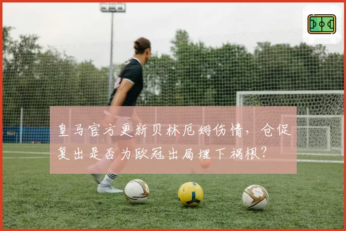 皇马官方更新贝林厄姆伤情,仓促复出是否为欧冠出局埋下祸根?